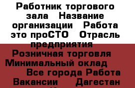 Работник торгового зала › Название организации ­ Работа-это проСТО › Отрасль предприятия ­ Розничная торговля › Минимальный оклад ­ 19 000 - Все города Работа » Вакансии   . Дагестан респ.,Кизилюрт г.